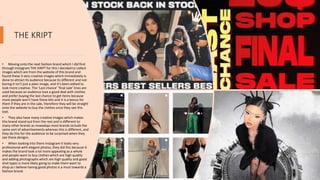 THE KRIPT
• Moving onto the next fashion brand which I did find
through Instagram THE KIRPT for this I decided to collect
images which are from the website of this brand and
found these 3 very creative images which immediately is
done to attract its audience because its different and not
boring it isn’t just a plain image, and it's been edited to
look more creative. The ‘Last chance’ ‘final sale’ lines are
used because an audience love a good deal with clothes
and prefer buying the last chance to get items because
more people won't have these bits and it is a bonus for
them if they are in the sale, therefore they will be straight
onto the website to buy the clothes once they see this
text.
• They also have many creative images which makes
this brand stand out from the rest and is different to
many other brands as nowadays most brands include the
same sort of advertisements whereas this is different, and
they do this for the audience to be surprised when they
see these designs.
• When looking into there Instagram It looks very
professional with elegant photos, they did this because it
makes the brand look a lot more appealing as a whole
and people want to buy clothes which are high quality
and adding photographs which are high quality and good
shot types is more likely going to make them want to
shop.as I believe having good photos is a must towards a
fashion brand.
 