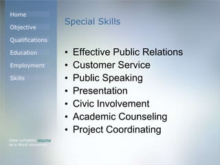Home
Objective
Qualifications
Education
Employment
Skills
Special Skills
• Effective Public Relations
• Customer Service
• Public Speaking
• Presentation
• Civic Involvement
• Academic Counseling
• Project Coordinating
View complete resume
as a Word document
 
