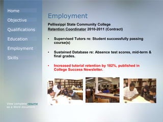 Home
Objective
Qualifications
Education
Employment
Skills
Employment
Pellissippi State Community College
Retention Coordinator 2010-2011 (Contract)
• Supervised Tutors re: Student successfully passing
course(s)
• Sustained Database re: Absence test scores, mid-term &
final grades.
• Increased tutorial retention by 182%, published in
College Success Newsletter.
View complete resume
as a Word document
 