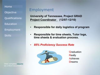 Home
Objective
Qualifications
Education
Employment
Skills
Employment
University of Tennessee, Project GRAD
Project Coordinator (12/07-12/10)
• Responsible for daily logistics of program
• Responsible for time sheets, Tutor logs,
time sheets & evaluation process.
• 85% Proficiency Success Rate
Graduation
Really
Achieves
Dreams
View complete resume
as a Word document
 