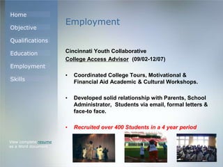 Home
Objective
Qualifications
Education
Employment
Skills
Employment
Cincinnati Youth Collaborative
College Access Advisor (09/02-12/07)
• Coordinated College Tours, Motivational &
Financial Aid Academic & Cultural Workshops.
• Developed solid relationship with Parents, School
Administrator, Students via email, formal letters &
face-to face.
• Recruited over 400 Students in a 4 year period
View complete resume
as a Word document
 