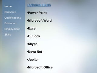 Home
Objective
Qualifications
Education
Employment
Skills
Technical Skills
•Power Point
•Microsoft Word
•Excel
•Outlook
•Skype
•Nova Net
•Jupiter
•Microsoft Office
 