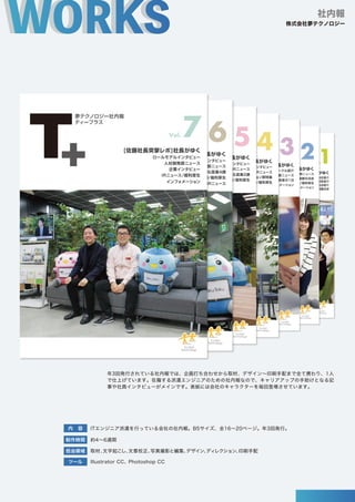年3回発行されている社内報では、企画打ち合わせから取材、デザイン∼印刷手配まで全て携わり、1人
で仕上げています。在籍する派遣エンジニアのための社内報なので、キャリアアップの手助けとなる記
事や社員インタビューがメインです。表紙には会社のキャラクターを毎回登場させています。
社内報
株式会社夢テクノロジー
Vol.
1
夢テクノロジー社内報
光村研修センターにて外国人研修生と講師の皆さん
ティープラス
[佐藤社長現場レポ]社長がゆく
夢テクキャラクター発表/新卒営業員紹介
社長メッセージ/グループ会社紹介
全国採用拠点紹介
人材開発部メンバー紹介/サークル紹介/両国寮お披露目会
Vol. 2
夢テクノロジー社内報
ティープラス
[佐藤社長現場レポ]社長がゆく
人材採用本部のゆるっと小話/外国籍交流会
人材開発部ニュース
技術マネージャー紹介/サークル紹介/福利厚生
グループ会社インフォメーション
秋葉原オフィスにて人事総務メンバーの皆さん
Vol. 3
夢テクノロジー社内報
ティープラス
[佐藤社長現場レポ]社長がゆく
人材開発部ニュース
技術マネージャー紹介/サークル紹介
CCNA研修１日体験/ある技術者の１日
グループ会社インフォメーション
Vol. 4
夢テクノロジー社内報
ティープラス
[佐藤社長現場レポ]社長がゆく
人材開発部ニュース/IRニュース
SBテクノロジー様インタビュー
ITソリューション部特集
道楽自慢/福利厚生
ユメカ & テクテクが可愛いぬいぐるみになりました！秋葉原オフィス 5F&6F にいるから会いに来てね！
Vol. 5
夢テクノロジー社内報
ティープラス
[佐藤社長突撃レポ]社長がゆく
人材開発部ニュース/IRニュース
株式会社セールスフォース
・
ドッ
トコムインタビュー
東日本IT営業部 営業1課&営業2課
道楽自慢/福利厚生
Vol. 6
夢テクノロジー社内報
ティープラス
[佐藤社長突撃レポ]社長がゆく
人材開発部ニュース
ロールモデルインタビュー
東日本IT営業部 営業3課&営業4課
道楽自慢/福利厚生
IRニュース
Vol. 7
夢テクノロジー社内報
ティープラス
[佐藤社長突撃レポ]社長がゆく
人材開発部ニュース
ロールモデルインタビュー
企業インタビュー
IRニュース/福利厚生
インフォメーション
制作時間 約4∼6週間
ITエンジニア派遣を行っている会社の社内報。B5サイズ、全16∼20ページ。年3回発行。
取材、
文字起こし、
文章校正、
写真撮影と編集、
デザイン、
ディレクション、
印刷手配
Illustrator CC、Photoshop CC
ツール
内 容
担当領域
 