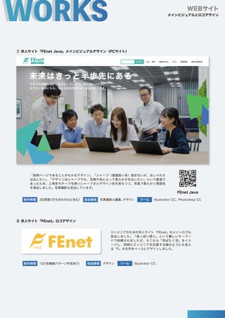 ① 求人サイト「FEnet Java」メインビジュアルデザイン（PCサイト）
② 求人サイト「FEnet」ロゴデザイン
WEBサイト
案件検索
未来はきっと半歩先にある
求人・案件 ご就業の流れ コラム 転職相談 無料会員登録
今までの経験も活かしながら、少しずつ、前に進んでみる。
なりたい自分になる。そんな未来をFEnet Javaが叶えます。
制作時間 3日程度
（打ち合わせなど含む） 写真撮影と編集、
デザイン Illustrator CC、Photoshop CC
ツール
担当領域
制作時間 1日
（他複数パターン作成あり） デザイン Illustrator CC
ツール
担当領域
「採用ページであることがわかるデザイン」「シャープ（意識高い系）過ぎないが、おしゃれさ
は出したい」「デザインはシャープでも、写真や色によって柔らかさを出したい」という要望で
あったため、三角形モチーフを使いシャープさとデザイン性を保ちつつ、写真で柔らかい雰囲気
を演出しました。写真撮影も担当しています。
エンジニアのための求人サイト「FEnet」のメインロゴも
担当しました。「鳥っぽい感じ」という難しいキーワー
ドで依頼されましたが、そこから「羽ばたく羽」をイメ
ージし、同時にエンジニアを応援する旗のようにも見え
る「F」の文字をベースにデザインしました。
FEnet Java
メインビジュアルとロゴデザイン
 