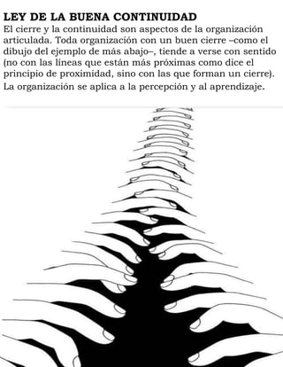 LEY DE LA BUENA CONTINUIDAD
El cierre y la continuidad son aspectos de la organización
articulada. Toda organización con un buen cierre –como el
dibujo del ejemplo de más abajo–, tiende a verse con sentido
(no con las líneas que están más próximas como dice el
principio de proximidad, sino con las que forman un cierre).
La organización se aplica a la percepción y al aprendizaje.
 