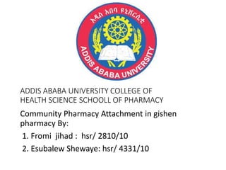 ADDIS ABABA UNIVERSITY COLLEGE OF
HEALTH SCIENCE SCHOOLL OF PHARMACY
Community Pharmacy Attachment in gishen
pharmacy By:
1. Fromi jihad : hsr/ 2810/10
2. Esubalew Shewaye: hsr/ 4331/10
 