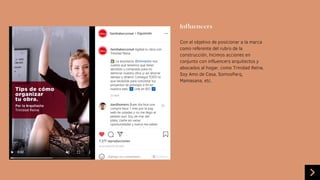 Influencers
Con el objetivo de posicionar a la marca
como referente del rubro de la
construcción, hicimos acciones en
conjunto con influencers arquitectos y
abocados al hogar, como Trinidad Reina,
Soy Amo de Casa, SomosParq,
Mamasana, etc.
 