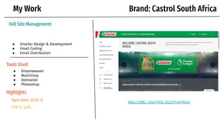 My Work
Full Site Management
● Emailer Design & Development
● Email Coding
● Email Distribution
Tools Used
Brand: Castrol South Africa
● Dreamweaver
● Mailchimp
● Dotmailer
● Photoshop
WELCOME | CASTROL SOUTH AFRICA
Open Rate: 30.83 %
CTR %: 5.4%
Highlights
 