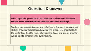Question & answer
What cognitivist practices did you see in your school and classroom?
How do these help students to construct their own meaning?
Teachers can support students and help them in learn new concepts and
skills by providing examples and dividing the lessons into small tasks. As
the students getting the material of learning slowly and one by one, they
will be able to construct their own meaning.
 