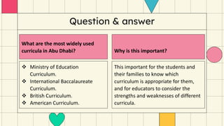 Question & answer
What are the most widely used
curricula in Abu Dhabi?
 Ministry of Education
Curriculum.
 International Baccalaureate
Curriculum.
 British Curriculum.
 American Curriculum.
Why is this important?
This important for the students and
their families to know which
curriculum is appropriate for them,
and for educators to consider the
strengths and weaknesses of different
curricula.
 