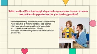 Reflect on the different pedagogical approaches you observe in your classroom.
How do these help you to improve your teaching practices?
Teacher presenting information to the students using
many activities or multimedia tools, also teacher
might use questions or problems to students to
encourage them exploring and thinking.
This helps me in knowing how to attract students to
the lessons.
 