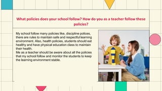 What policies does your school follow? How do you as a teacher follow these
policies?
My school follow many policies like, discipline polices,
there are rules to maintain safe and respectful learning
environment. Also, health policies, students should eat
healthy and have physical education class to maintain
their health.
Me as a teacher should be aware about all the policies
that my school follow and monitor the students to keep
the learning environment stable.
 