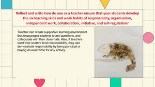 Reflect and write how do you as a teacher ensure that your students develop
the six learning skills and work habits of responsibility, organization,
independent work, collaboration, initiative, and self-regulation?
Teacher can create supportive learning environment
that encourages students to ask questions, and
collaborate with their classmate. Also, if teachers
want their student to be responsibility, they can
demonstrate responsibility by being punctual or
having an exact time for any activity.
 