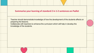 Summarise your learning of standard 2 in 1-2 sentences on Padlet
Teacher should demonstrate knowledge of how the development of the students affects on
preparing the lessons.
Collaborate with teachers to enhance the curriculum which will help in develop the
knowledge of the students.
 