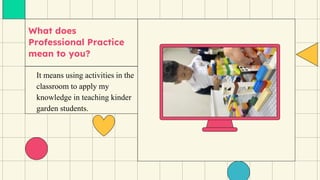 What does
Professional Practice
mean to you?
It means using activities in the
classroom to apply my
knowledge in teaching kinder
garden students.
 