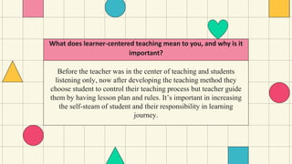 Before the teacher was in the center of teaching and students
listening only, now after developing the teaching method they
choose student to control their teaching process but teacher guide
them by having lesson plan and rules. It’s important in increasing
the self-steam of student and their responsibility in learning
journey.
What does learner-centered teaching mean to you, and why is it
important?
 