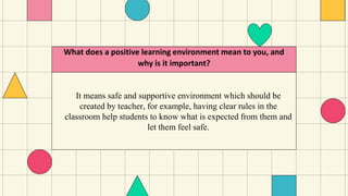 It means safe and supportive environment which should be
created by teacher, for example, having clear rules in the
classroom help students to know what is expected from them and
let them feel safe.
What does a positive learning environment mean to you, and
why is it important?
 