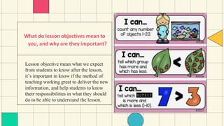 Lesson objective mean what we expect
from students to know after the lesson,
it’s important in know if the method of
teaching working great to deliver the new
information, and help students to know
their responsibilities in what they should
do to be able to understand the lesson.
What do lesson objectives mean to
you, and why are they important?
 