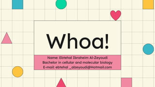 Whoa!
Name: Ebtehal Ibraheim Al-Zeyoudi
Bachelor in cellular and molecular biology
E-mail: ebtehal _alzeyoudi@Hotmail.com
 