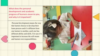What does the personal
development and academic
progress of learners mean to you,
and why is it important?
Personal development means the way
that learner choose to develop their
learn process and it’s different from
one learner to another, each one has
different ability and skills. For sure it’s
important in increase the self-steam
and learner own responsibilities.
 