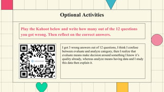 Optional Activities
Play the Kahoot below and write how many out of the 12 questions
you got wrong. Then reflect on the correct answers.
I got 3 wrong answers out of 12 questions, I think I confuse
between evaluate and analyze category, then I realize that
evaluate means make decision around something I know it’s
quality already, whereas analyze means having data and I study
this data then explain it.
 
