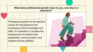 What does professional growth mean to you, and why is it
important?
Professional growth for the teachers
means the development and
increasing of their knowledge and
skills. It’s important in increase the
development of teachers like:
(leadership, communication, and
problem-solving abilities).
 