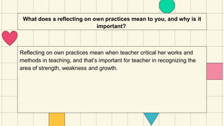 What does a reflecting on own practices mean to you, and why is it
important?
Reflecting on own practices mean when teacher critical her works and
methods in teaching, and that’s important for teacher in recognizing the
area of strength, weakness and growth.
 