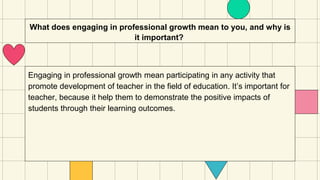 What does engaging in professional growth mean to you, and why is
it important?
Engaging in professional growth mean participating in any activity that
promote development of teacher in the field of education. It’s important for
teacher, because it help them to demonstrate the positive impacts of
students through their learning outcomes.
 