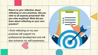 Return to your reflection about
reflecting on own practices. Did you
refer to all aspects presented? Did
you miss anything? What did you
learn about reflecting on your own
practice?
I think reflecting on my own
practices will support my
professional development and will
also enhance my self-awareness.
 