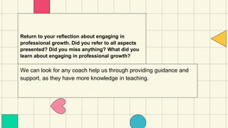 Return to your reflection about engaging in
professional growth. Did you refer to all aspects
presented? Did you miss anything? What did you
learn about engaging in professional growth?
We can look for any coach help us through providing guidance and
support, as they have more knowledge in teaching.
 