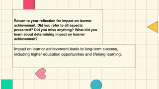 Return to your reflection for impact on learner
achievement. Did you refer to all aspects
presented? Did you miss anything? What did you
learn about determining impact on learner
achievement?
Impact on learner achievement leads to long-term success,
including higher education opportunities and lifelong learning.
 