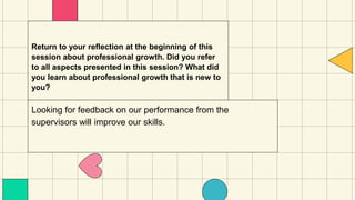 Return to your reflection at the beginning of this
session about professional growth. Did you refer
to all aspects presented in this session? What did
you learn about professional growth that is new to
you?
Looking for feedback on our performance from the
supervisors will improve our skills.
 