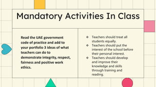Mandatory Activities In Class
 Teachers should treat all
students equally.
 Teachers should put the
interest of the school before
their personal interest.
 Teachers should develop
and improve their
knowledge and skills
through training and
reading.
Read the UAE government
code of practice and add to
your portfolio 3 ideas of what
teachers can do to
demonstrate integrity, respect,
fairness and positive work
ethics.
 