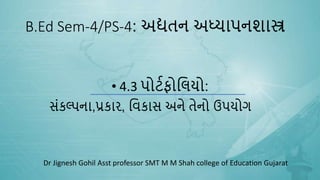 B.Ed Sem-4/PS-4: અદ્યતન અધ્યાપનશાસ્ત્ર
• 4.3 પોર્ટફોલિયો:
સંકલ્પના,પ્રકાર, લિકાસ અને તેનો ઉપયોગ
Dr Jignesh Gohil Asst professor SMT M M Shah college of Education Gujarat
 