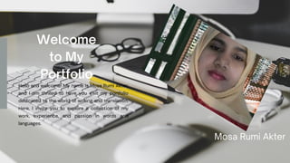 Welcome
to My
Portfolio
Hello and welcome! My name is Mosa Rumi Akter,
and I am thrilled to have you visit my portfolio
dedicated to the world of writing and translation.
Here, I invite you to explore a collection of my
work, experience, and passion in words and
languages.
Mosa Rumi Akter
 