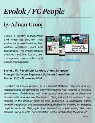 Page 9
Evolok is identity management
and metering solution that
enable the access levels for their
visitors, registered users and
subscribers. The Evolok product
provides the authentication, user
management, subscription and
access management.
by Adnan Urooj
Evolok / FC People
Evolok / FC People Ltd, London, United Kingdom
Principal Software Engineer / Software Consultant
March, 2015 - November, 2016
I worked on Evolok product as a Principal Software Engineer and my
responsibilities are developing and implementing new features in the agile
environment. Collaborated with internal and external users to determine
requirements and resolve the issues. Designed and implemented new
features in the product such as next generation UI framework, social
network integration and authentication/authorization. Worked on di
ff
erent
projects such as Telegraph and involved in implementing the new
features,
fi
xing defects, documentation and re-architecting the product.
www.irishtimes.com
 