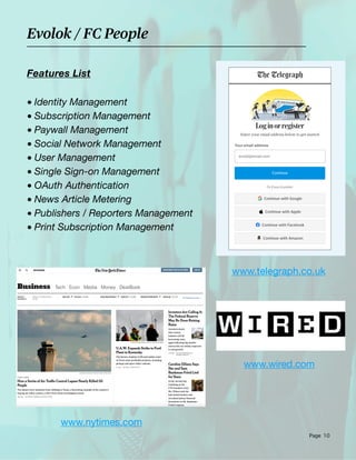 Page 10
www.telegraph.co.uk
www.nytimes.com
Deminem Solutions (Augmented Cloud)
Evolok / FC People
Features List
• Identity Management
• Subscription Management
• Paywall Management
• Social Network Management
• User Management
• Single Sign-on Management
• OAuth Authentication
• News Article Metering
• Publishers / Reporters Management
• Print Subscription Management
www.wired.com
 