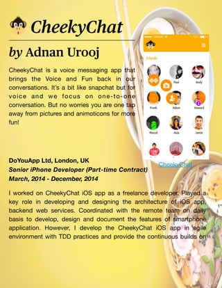 web_projects
Page 13
CheekyChat is a voice messaging app that
brings the Voice and Fun back in our
conversations. It’s a bit like snapchat but for
voice and we focus on one-to-one
conversation. But no worries you are one tap
away from pictures and animoticons for more
fun!
by Adnan Urooj
CheekyChat
DoYouApp Ltd, London, UK
Senior iPhone Developer (Part-time Contract)
March, 2014 - December, 2014
I worked on CheekyChat iOS app as a freelance developer. Played a
key role in developing and designing the architecture of iOS app,
backend web services. Coordinated with the remote team on daily
basis to develop, design and document the features of smartphone
application. However, I develop the CheekyChat iOS app in agile
environment with TDD practices and provide the continuous builds on
CheekyChat
 