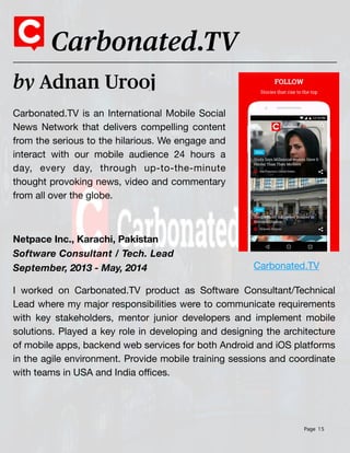 Page 15
Carbonated.TV is an International Mobile Social
News Network that delivers compelling content
from the serious to the hilarious. We engage and
interact with our mobile audience 24 hours a
day, every day, through up-to-the-minute
thought provoking news, video and commentary
from all over the globe.
by Adnan Urooj
Carbonated.TV
Netpace Inc., Karachi, Pakistan
Software Consultant / Tech. Lead
September, 2013 - May, 2014
I worked on Carbonated.TV product as Software Consultant/Technical
Lead where my major responsibilities were to communicate requirements
with key stakeholders, mentor junior developers and implement mobile
solutions. Played a key role in developing and designing the architecture
of mobile apps, backend web services for both Android and iOS platforms
in the agile environment. Provide mobile training sessions and coordinate
with teams in USA and India o
ffi
ces.
Carbonated.TV
 