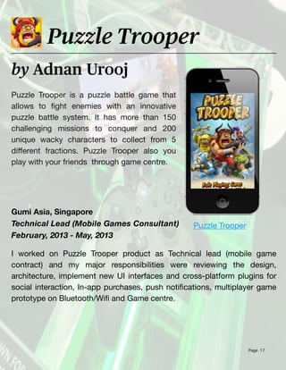 Page 17
Puzzle Trooper is a puzzle battle game that
allows to
fi
cations, multiplayer game
prototype on Bluetooth/Wi
fi
and Game centre.
Puzzle Trooper
 