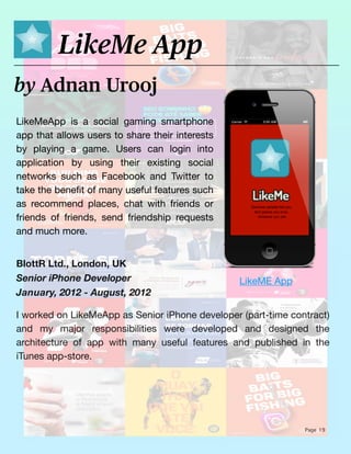 Page 19
LikeMeApp is a social gaming smartphone
app that allows users to share their interests
by playing a game. Users can login into
application by using their existing social
networks such as Facebook and Twitter to
take the bene
fi
t of many useful features such
as recommend places, chat with friends or
friends of friends, send friendship requests
and much more.
by Adnan Urooj
LikeMe App
BlottR Ltd., London, UK
Senior iPhone Developer
January, 2012 - August, 2012
I worked on LikeMeApp as Senior iPhone developer (part-time contract)
and my major responsibilities were developed and designed the
architecture of app with many useful features and published in the
iTunes app-store.
LikeME App
 