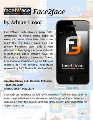 Page 21
Face2face introduces proximity
awareness to mobile phone apps so
users can know when their friends are
n e a r b y w i t h o u t s a c r i
fi
c i n g
privacy. Face2face also made a wise
decision in leveraging the social network
relationships users already have on
Facebook, Twitter, LinkedIn, Orkut,
Foursquare and MySpace as the fabric of
identity for the service. face2face
reviewed by MIT, Mashable, VentureBeat,
by Adnan Urooj
Face2face
Creative Chaos Ltd., Karachi, Pakistan
Technical Lead
March, 2008 - May, 2011
I worked on face2face as iOS Core developer/Technical lead and my
major responsibilities were developed and designed the architecture of
application from the scratch and also grow a team after published the
app on app-store.
Face2face
 