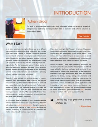 Page No. 2
INTRODUCTION
Adnan Urooj
View Portfolio
What I Do?
As is often asserted, entering the Stone Age is no di
ff
erent
from entering the Information Age; those who get the best
tools will survive. I aspire to become a computer specialist
who commands advanced technological tools in this modern
world. I believe this is a realistic aspiration because my formal
education, research achievements and work experience have
fully prepared me to develop into the kind of person that I
aspire to be. For the foreseeable future, the best course of
action for realizing my aspiration is to seek a more advanced
research whereby to bring myself closer to the technology
summits of the world and to my career objective – a leading
software engineer in computer technology.
Recently, I have
fi
nished my full-time contract in London,
where my major responsibilities were to discuss new features
in Evolok with key stakeholders and implement on both web
and mobile platforms in the agile environment. Furthermore, I
worked on some of the freelance projects in the past few
months. In addition, I have also been connected with other
training and course activities. After successfully
fi
nished these
training programs, I received the statement of accomplishment
with either good remarks or distinction.
In 2012, I have done my masters in “MSc. Advanced Methods
in Computer Science” from Queen Mary University of London
with substantial academic achievements. During the academic
year, I became the member of many societies and was also
selected for training at Thomson Reuters to understand the
market niche and daily business requirements.
I have been working in the IT industry for almost 10 years on
many di
ff
erent technology platforms with primary focus in iOS,
Android and Java development. In the mobile arena, I have
worked on many di
ff
erent types of apps such as social
networking, geo-location, messaging/chat, advertisement
sales, news feeds, social media, local events and venues.
During my tenure, I have been repeatedly recognized for
developing innovative solutions for the companies in di
ff
erent
roles, globally deployed software and systems. I am
responsible for full life-cycle development of next-generation
softwares in the agile environment, from initial requirement
gathering to design, coding, testing, documentation and
implementation. I am an expert in designing, implementing the
robust mobile solutions for thin clients, n-tier architecture web
applications, worked on ERP/CMS based applications and
knowledge of many open source frameworks. However, I am
also associated with my own four technical LinkedIn groups
on mobile application & game development (MAG) and also
developed solutions in the open-source community.
The only way to do great work is to love
what you do.
- Steve Jobs
“
To work in a competitive environment that e
ff
ectively utilise my technical, analytical,
interpersonal, leadership and organisation skills to conceive and achieve solutions at
breathtaking speed.
 