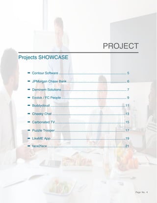 Page No. 4
PROJECT
➡ Contour Software 5
.........................................................................
➡ JPMorgan Chase Bank 6
................................................................
➡ Deminem Solutions 7
......................................................................
➡ Evolok / FC People 9
......................................................................
➡ Buddycloud 11
.................................................................................
➡ Cheeky Chat 13
...............................................................................
➡ Carbonated.TV 15
............................................................................
➡ Puzzle Trooper 17
............................................................................
➡ LikeME App 19
.................................................................................
➡ face2face 21
....................................................................................
Projects SHOWCASE
 