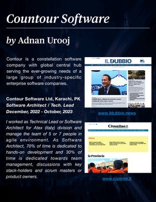 Page No. 5
Contour is a constellation software
company with global central hub
serving the ever-growing needs of a
large group of industry-speci
fi
c
enterprise software companies.
by Adnan Urooj
Countour Software
Contour Software Ltd, Karachi, PK
Software Architect / Tech. Lead
December, 2022 - October, 2023
I worked as Technical Lead or Software
Architect for Atex (italy) division and
manage the team of 5 or 7 people in
agile environment. As Software
Architect, 70% of time is dedicated to
hands-on development and 30% of
time is dedicated towards team
management, discussions with key
stack-holders and scrum masters or
product owners. www.civonlie.it
www.ildubbio.news
 