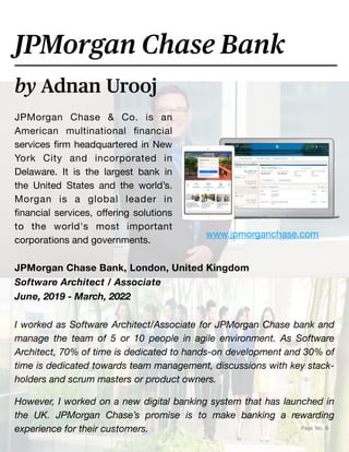 toc
Page No. 6
JPMorgan Chase & Co. is an
American multinational
fi
nancial
services
fi
rm headquartered in New
York City and incorporated in
Delaware. It is the largest bank in
the United States and the world’s.
Morgan is a global leader in
fi
nancial services, o
ff
ering solutions
to the world's most important
corporations and governments.
by Adnan Urooj
JPMorgan Chase Bank
JPMorgan Chase Bank, London, United Kingdom
Software Architect / Associate
June, 2019 - March, 2022
I worked as Software Architect/Associate for JPMorgan Chase bank and
manage the team of 5 or 10 people in agile environment. As Software
Architect, 70% of time is dedicated to hands-on development and 30% of
time is dedicated towards team management, discussions with key stack-
holders and scrum masters or product owners.
However, I worked on a new digital banking system that has launched in
the UK. JPMorgan Chase’s promise is to make banking a rewarding
experience for their customers.
www.jpmorganchase.com
 