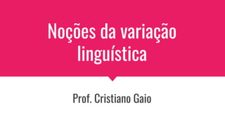 Noções da variação
linguística
Prof. Cristiano Gaio
 