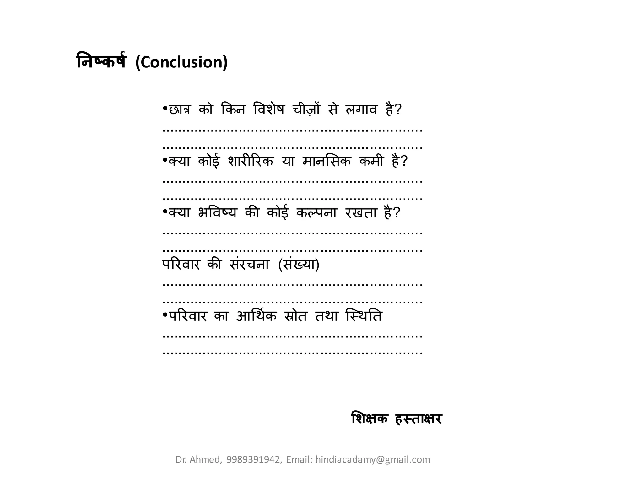 तनष्कर्ट (Conclusion)
•छात्र को क्रकन ववशेष र्ीजों से िर्ाव है?
................................................................
................................................................
•क्या कोई शारीररक या मानलसक कमी है?
................................................................
................................................................
•क्या भववष्य की कोई कलपना रखिा है?
................................................................
................................................................
पररवार की संरर्ना (संख्या)
................................................................
................................................................
•पररवार का आथिटक स्रोि ििा क्स्िति
................................................................
................................................................
लशिक हथतािि
Dr. Ahmed, 9989391942, Email: hindiacadamy@gmail.com
 
