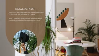 EDUCATION
2019 - 2021 | INTERMEDIATE FSc. PRE ENGINEERING
GOVT. DYAL SINGH COLLEGE, LAHORE
2022- Continue | Undergraduate of Interior Design
University of South Asia Cantt Campus, Lahore,
 