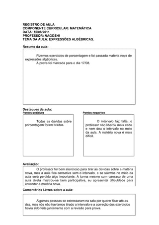 REGISTRO DE AULA
COMPONENTE CURRICULAR: MATEMÁTICA
DATA: 15/08/2011
PROFESSOR: NAGOSHI
TEMA DA AULA: EXPRESSÕES ALGÉBRICAS.

Resumo da aula:

        Fizemos exercícios de porcentagem e foi passada matéria nova de
 expressões algébricas.
        A prova foi marcada para o dia 17/08.




Destaques da aula:
Pontos positivos                         Pontos negativos


        Todas as dúvidas sobre                     O intervalo faz falta, o
 porcentagem foram tiradas.               professor não liberou mais cedo
                                          e nem deu o intervalo no meio
                                          da aula. A matéria nova é mais
                                          difícil.




Avaliação:
         O professor foi bem atencioso para tirar as dúvidas sobre a matéria
 nova, mas a aula fica cansativa sem o intervalo, e se sairmos no meio da
 aula será perdido algo importante. A turma mesmo com cansaço de uma
 aula direta mostrou-se bem participativa, eu apresentei dificuldade para
 entender a matéria nova.
Comentários Livres sobre a aula:


         Algumas pessoas se estressaram na sala por querer ficar até as
 dez, mas nós não havíamos tirado o intervalo e a correção dos exercícios
 havia sido feita juntamente com a revisão para prova.
 